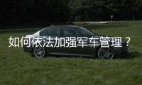 如何依法加強(qiáng)軍車管理？三組關(guān)鍵詞帶你看看他們的經(jīng)驗(yàn)做法