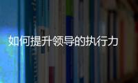 如何提升領(lǐng)導(dǎo)的執(zhí)行力 如何提升領(lǐng)導(dǎo)力和執(zhí)行力