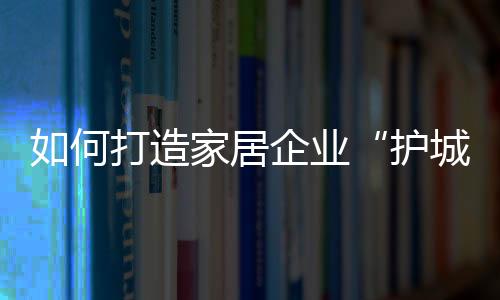 如何打造家居企業(yè)“護(hù)城河”？消費(fèi)升級(jí)已成為新選