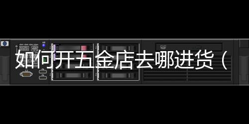 如何開五金店去哪進(jìn)貨（如何開五金建材店）