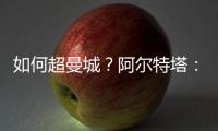 如何超曼城？阿爾特塔：拿114分；我們若能做到，肯定能奪冠