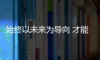 始終以未來(lái)為導(dǎo)向 才能贏得現(xiàn)在和未來(lái)