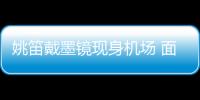 姚笛戴墨鏡現身機場 面無表情一路沉默【娛樂新聞】風尚中國網