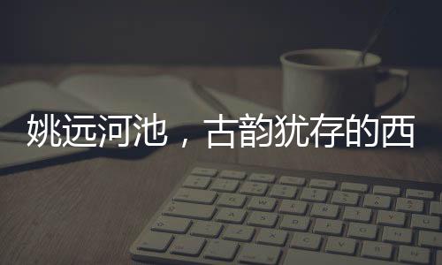 姚遠(yuǎn)河池，古韻猶存的西南邊陲小城