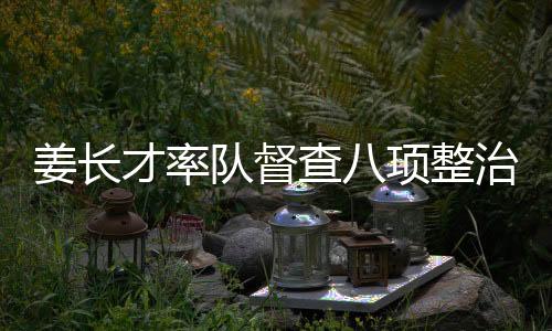 姜長(zhǎng)才率隊(duì)督查八項(xiàng)整治行動(dòng)