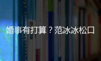 婚事有打算？范冰冰松口：什么都有可能