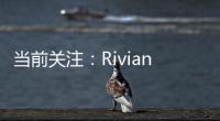 當前關注：Rivian公司取消其最實惠的電動卡車后 客戶稱“怒不可遏”