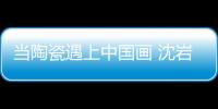 當陶瓷遇上中國畫 沈巖：讓每件藝術品成為孤品