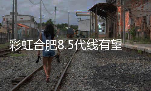 彩虹合肥8.5代線有望今年啟動,企業新聞