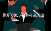 彩虹60億拓建佛山玻璃基板生產線,企業新聞