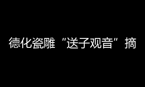 德化瓷雕“送子觀音”摘全國金獎(圖)