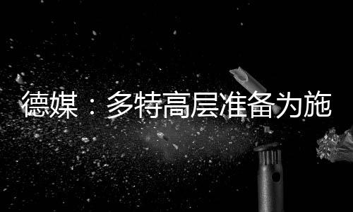 德媒：多特高層準(zhǔn)備為施洛特貝克大幅漲薪續(xù)約，球員也傾向于留隊