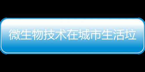 微生物技術在城市生活垃圾處理中的應用