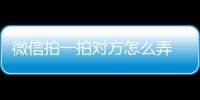 微信拍一拍對方怎么弄 微信拍一拍功能在哪有什么用