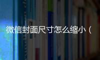 微信封面尺寸怎么縮小（微信封面尺寸）