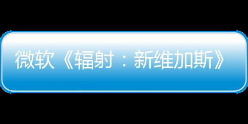 微軟《輻射：新維加斯》續作還在“早期討論”階段