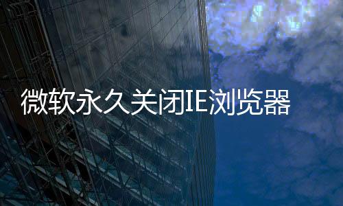 微軟永久關閉IE瀏覽器 6月15日生效