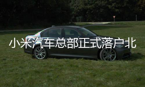 小米汽車總部正式落戶北京經(jīng)開區(qū)，年產(chǎn)30萬輛整車