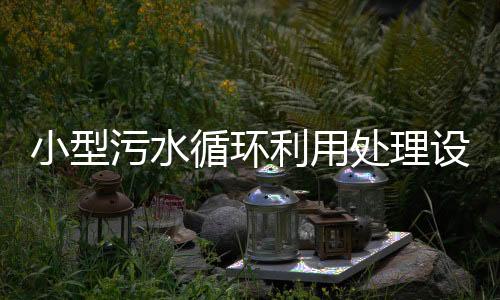 小型污水循環(huán)利用處理設(shè)備廠家分享（小型污水處理系統(tǒng)介紹）