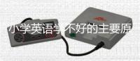 小學英語學不好的主要原因 小學生英語學習不好原因