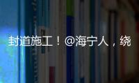 封道施工！@海寧人，繞行線路來了→