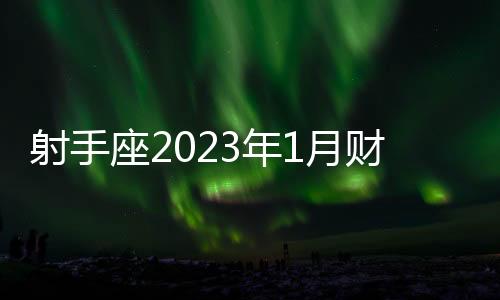 射手座2023年1月財富運勢 2023年1月射手座財富運勢詳解