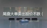 尾盤大單賣出股價(jià)不跌（尾盤大單買入但股價(jià)下跌意味著什么）