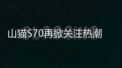 山貓S70再掀關注熱潮丨技術交流會現場亮點頻現