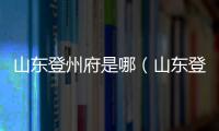 山東登州府是哪（山東登州府現(xiàn)在叫什么）