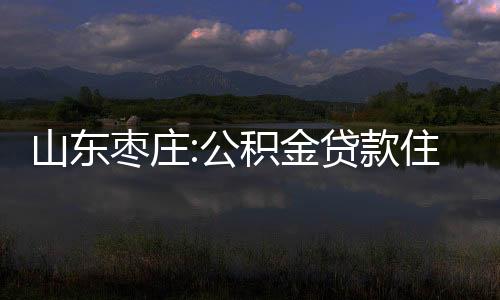 山東棗莊:公積金貸款住房套數按區認定,宅基地自建房不計入