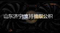 山東濟寧:支持提取公積金付首付款,提取金額不超過實際支付的購房款