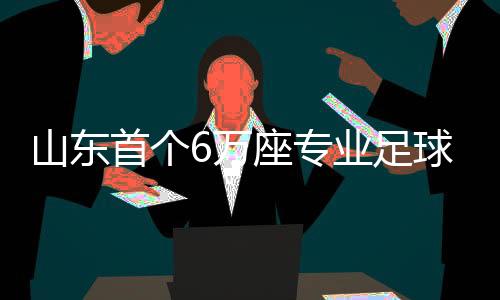 山東首個6萬座專業足球場將于2026年12月竣工