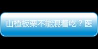 山楂板栗不能混著吃？醫(yī)生提醒：容易引起胃炎、胃石