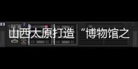 山西太原打造“博物館之城” 數字科技助推文物走出國門