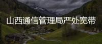 山西通信管理局嚴處寬帶網絡違規建設行為