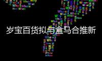 歲寶百貨擬與盒馬合推新業態“盒馬里·歲寶” 最快10月底開業