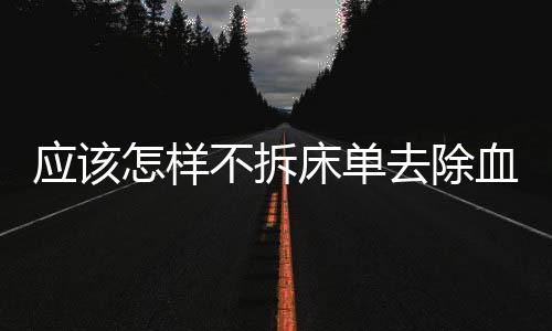 應(yīng)該怎樣不拆床單去除血跡