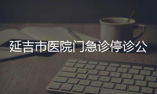 延吉市醫(yī)院門(mén)急診停診公告