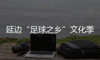 延邊“足球之鄉(xiāng)”文化季啟動，年內(nèi)將打造1300余場足球賽事