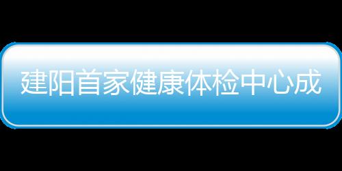 建陽首家健康體檢中心成立 市民可通過APP查詢