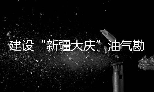 建設“新疆大慶”油氣勘探取得重大突破