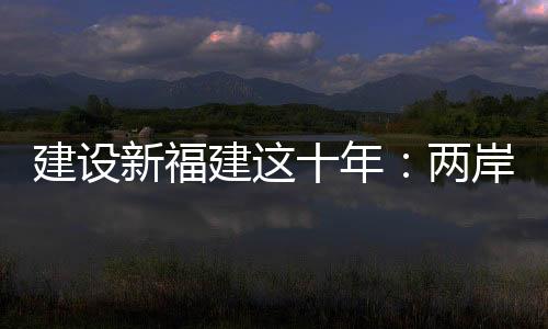 建設新福建這十年：兩岸融合發展，福建探新路！