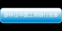 廖林任中國工商銀行黨委書記，陳四清被免｜快訊