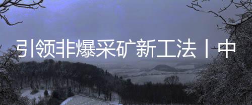 引領非爆采礦新工法丨中鐵裝備礦用懸臂掘進機在金川礦區試驗成功