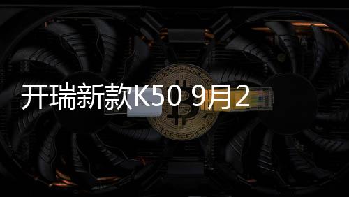 開瑞新款K50 9月28日上市 配置升級明顯