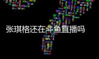 張琪格還在斗魚直播嗎 七哥春熙路被抓是怎么回事