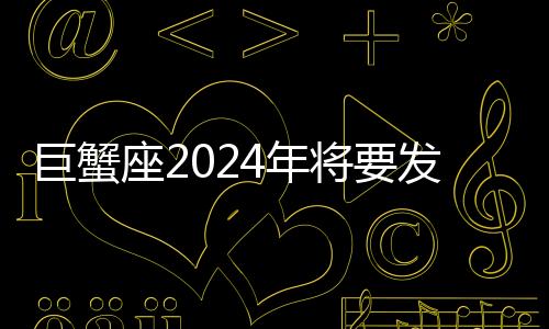 巨蟹座2024年將要發(fā)生的事 巨蟹座2024年將要發(fā)生的事情