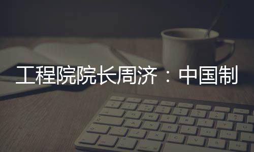 工程院院長周濟：中國制造業最大問題是質量