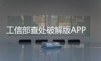 工信部查處破解版APP違法違規收集用戶個人信息行為