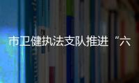 市衛健執法支隊推進“六亮”行動走深走實_